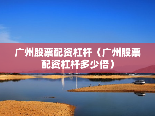 广州股票配资杠杆（广州股票配资杠杆多少倍）