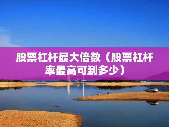 股票杠杆最大倍数（股票杠杆率最高可到多少）