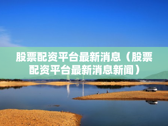 股票配资平台最新消息（股票配资平台最新消息新闻）