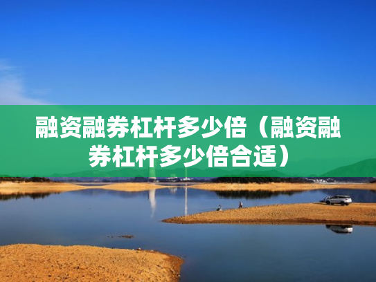 融资融券杠杆多少倍（融资融券杠杆多少倍合适）