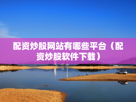 配资炒股网站有哪些平台（配资炒股软件下载）