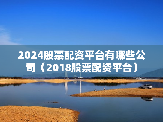 2024股票配资平台有哪些公司（2018股票配资平台）