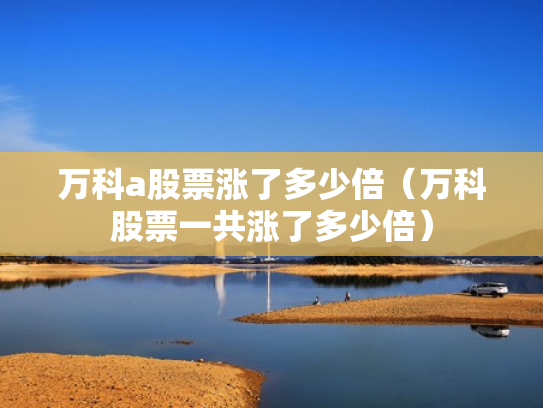 万科a股票涨了多少倍（万科股票一共涨了多少倍）