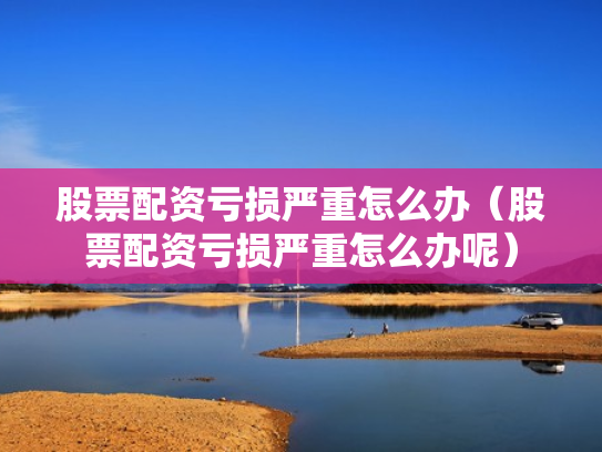 股票配资亏损严重怎么办（股票配资亏损严重怎么办呢）