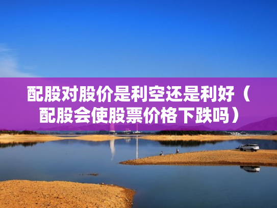 配股对股价是利空还是利好（配股会使股票价格下跌吗）