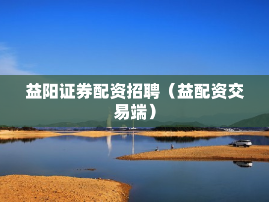 益阳证券配资招聘（益配资交易端）