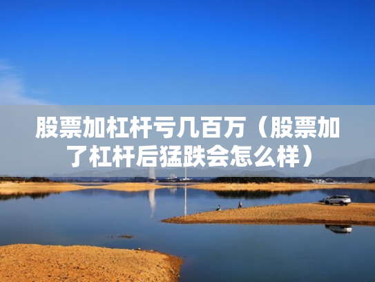 股票加杠杆亏几百万（股票加了杠杆后猛跌会怎么样）