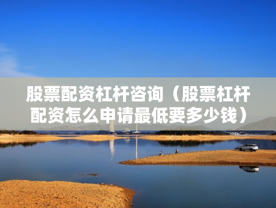 股票配资杠杆咨询（股票杠杆配资怎么申请最低要多少钱）