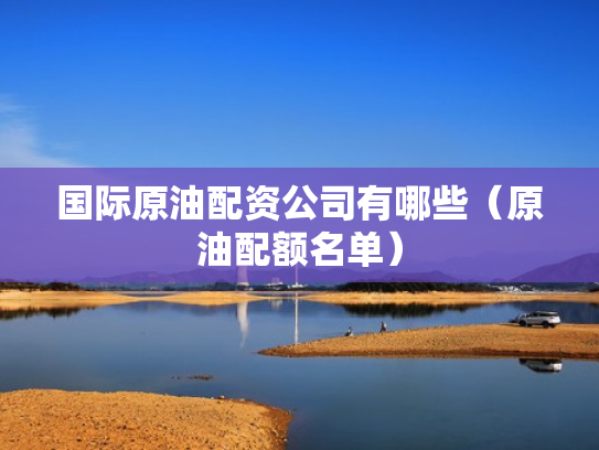 国际原油配资公司有哪些（原油配额名单）