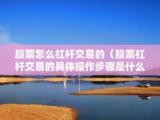 股票怎么杠杆交易的（股票杠杆交易的具体操作步骤是什么?）