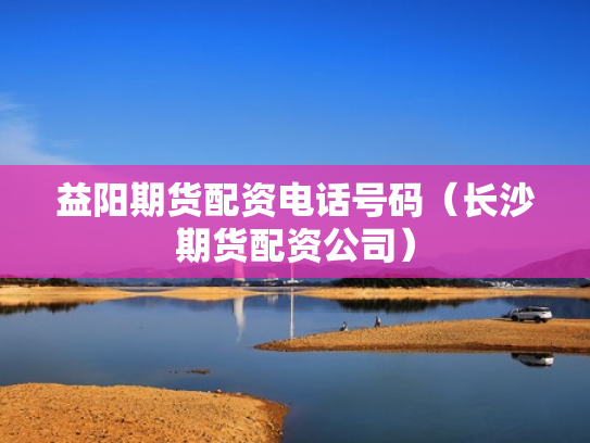 益阳期货配资电话号码（长沙期货配资公司）