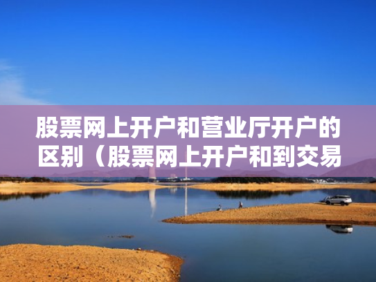 股票网上开户和营业厅开户的区别（股票网上开户和到交易厅开户有什么区别）