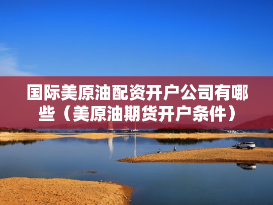 国际美原油配资开户公司有哪些（美原油期货开户条件）