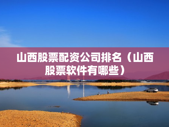 山西股票配资公司排名（山西股票软件有哪些）