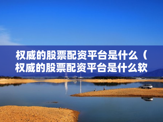 权威的股票配资平台是什么（权威的股票配资平台是什么软件）