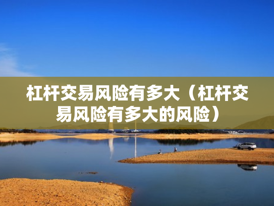 杠杆交易风险有多大（杠杆交易风险有多大的风险）