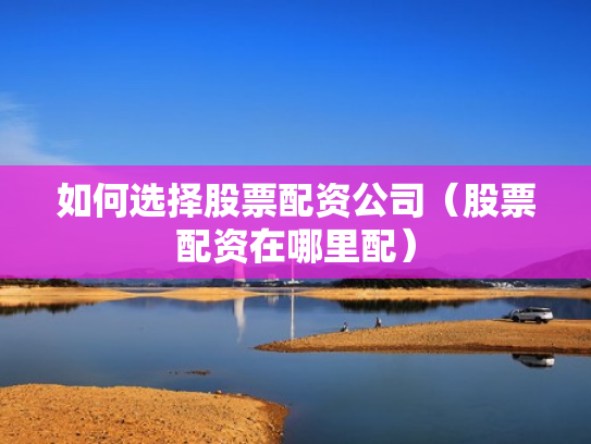如何选择股票配资公司（股票配资在哪里配）