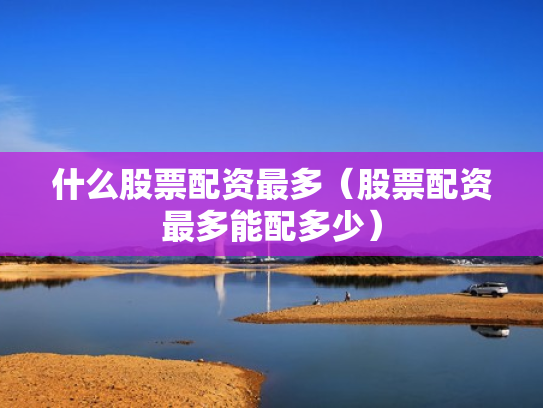 什么股票配资最多（股票配资最多能配多少）