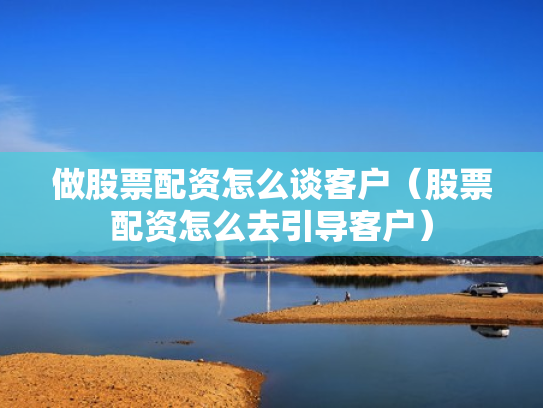 做股票配资怎么谈客户（股票配资怎么去引导客户）