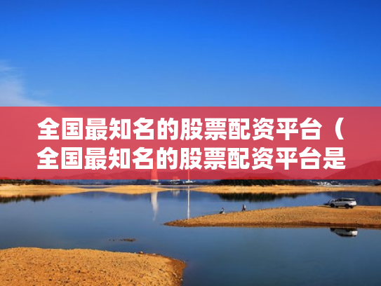 全国最知名的股票配资平台（全国最知名的股票配资平台是哪个）