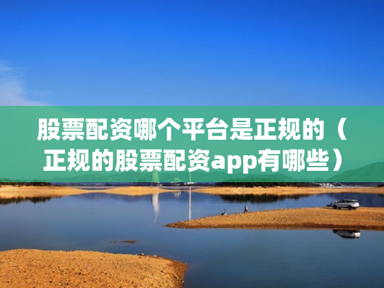 股票配资哪个平台是正规的（正规的股票配资app有哪些）