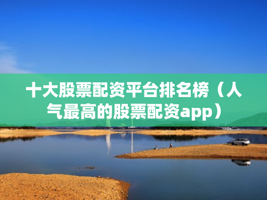 十大股票配资平台排名榜（人气最高的股票配资app）