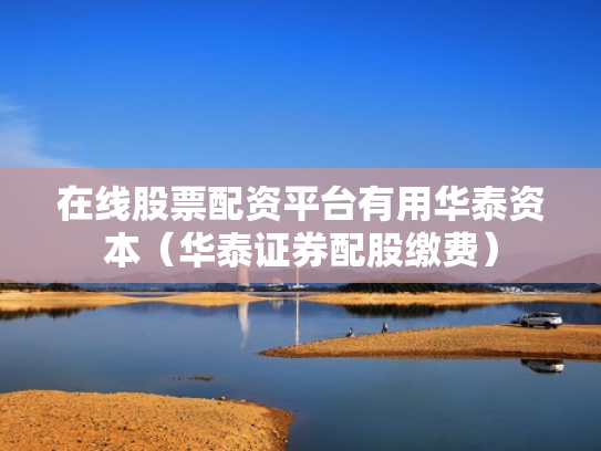 在线股票配资平台有用华泰资本（华泰证券配股缴费）