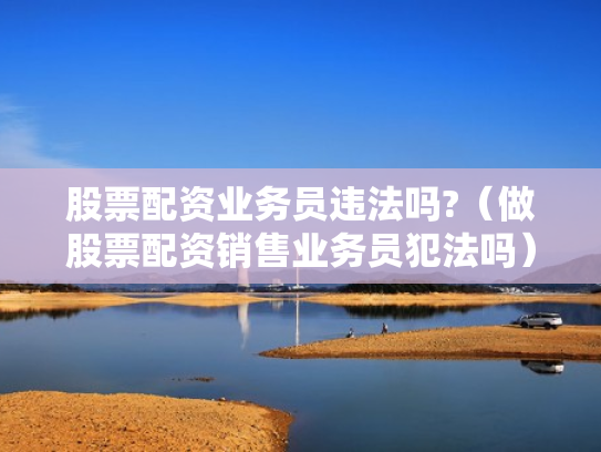 股票配资业务员违法吗?（做股票配资销售业务员犯法吗）