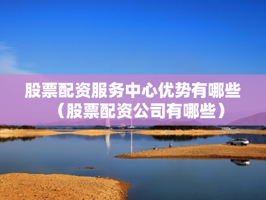 股票配资服务中心优势有哪些（股票配资公司有哪些）