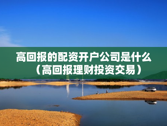 高回报的配资开户公司是什么（高回报理财投资交易）